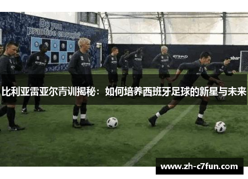 比利亚雷亚尔青训揭秘：如何培养西班牙足球的新星与未来